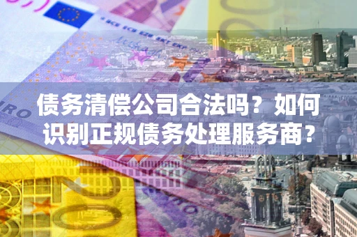 济南债务清偿公司合法吗？如何识别正规债务处理服务商？