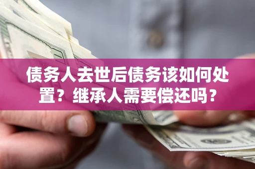 济南债务人去世后债务该如何处置？继承人需要偿还吗？