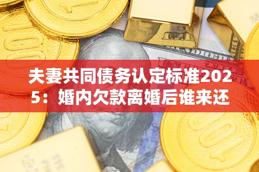 济南夫妻共同债务认定标准2025：婚内欠款离婚后谁来还？