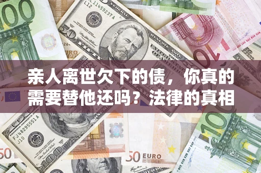 济南亲人离世欠下的债，你真的需要替他还吗？法律的真相或许与你想的不一样